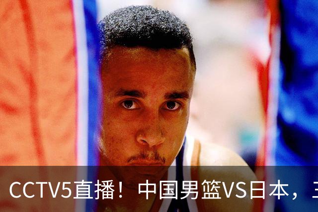 CCTV5直播！中国男篮VS日本，三将确定不打，胡明轩担大梁，郭士强下军令状